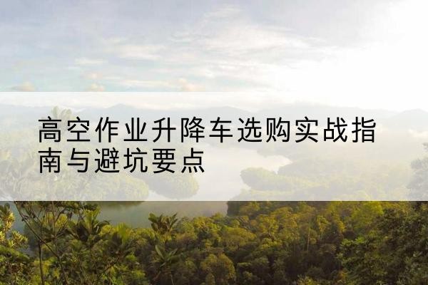 晴隆升降车怎么选-高空作业升降车选购实战指南与避坑要点