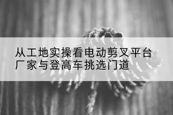 晴隆电动剪叉升降平台厂家-从工地实操看电动剪叉平台厂家与登高车挑选门道