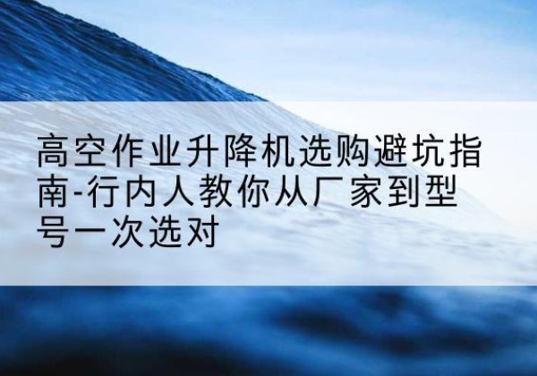 晴隆升降平台厂家-高空作业升降机选购避坑指南-行内人教你从厂家到型号一次选对