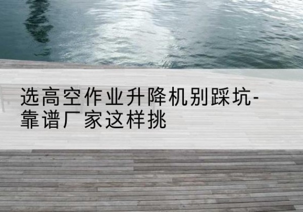 晴隆剪叉式升降机厂家-选高空作业升降机别踩坑-靠谱厂家这样挑