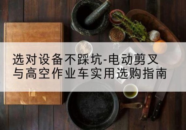 晴隆电动剪叉升降平台怎么选-选对设备不踩坑-电动剪叉与高空作业车实用选购指南