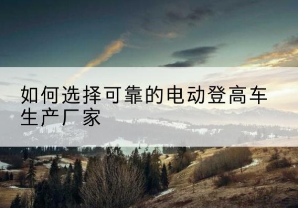 晴隆电动登高车厂家-如何选择可靠的电动登高车生产厂家