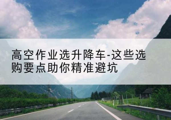 晴隆升降车厂家-高空作业选升降车-这些选购要点助你*避坑