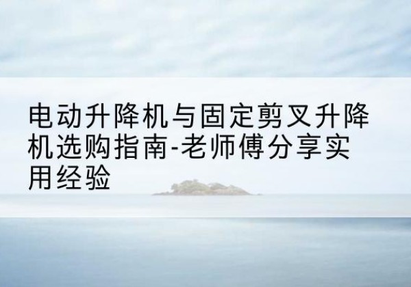 晴隆电动升降机怎么选-电动升降机与固定剪叉升降机选购指南-老师傅分享实用经验