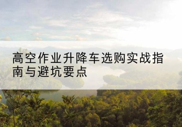 晴隆升降车怎么选-高空作业升降车选购实战指南与避坑要点