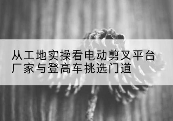 晴隆电动剪叉升降平台厂家-从工地实操看电动剪叉平台厂家与登高车挑选门道